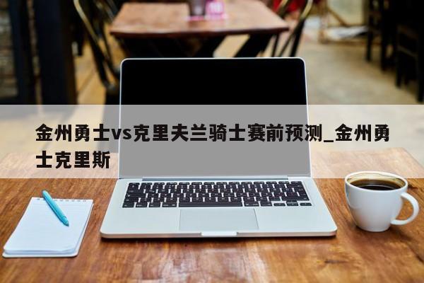 金州勇士vs克里夫兰骑士赛前预测_金州勇士克里斯
