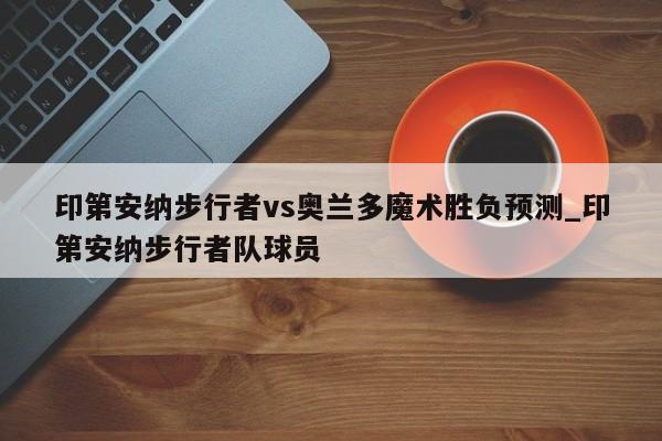 印第安纳步行者vs奥兰多魔术胜负预测_印第安纳步行者队球员
