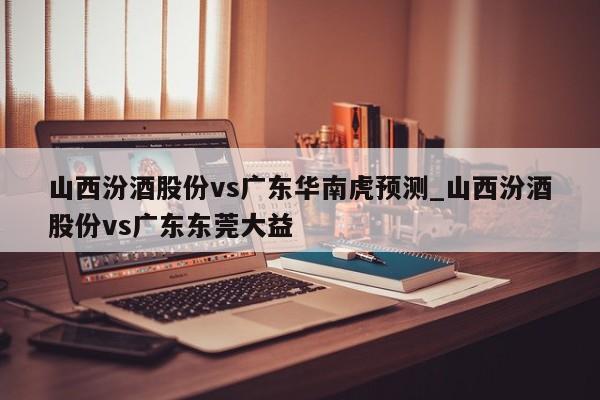 山西汾酒股份vs广东华南虎预测_山西汾酒股份vs广东东莞大益