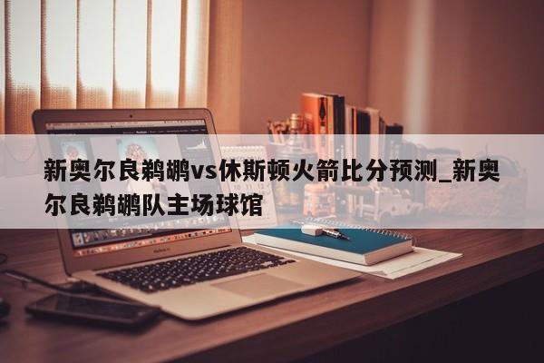 新奥尔良鹈鹕vs休斯顿火箭比分预测_新奥尔良鹈鹕队主场球馆