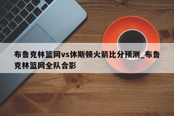 布鲁克林篮网vs休斯顿火箭比分预测_布鲁克林篮网全队合影